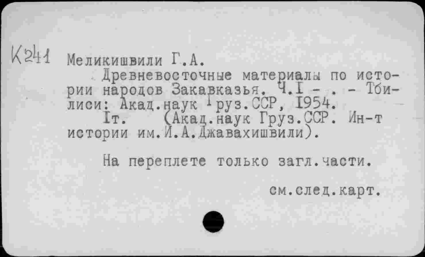 ﻿Меликишвили Г.А.
Древневосточные материалы по исто рии народов Закавказья. Ч.І - . - Тби лиси: Акад.наук іруз.ССР, 1954.
It. (Акад.наук Груз.ССР. Лн-т истории им.И.А.Джавахишвили).
На переплете только загл.части.
см.след.карт.